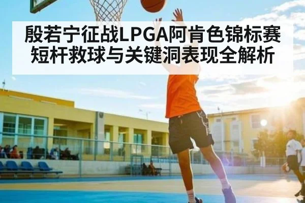 殷若宁征战LPGA阿肯色锦标赛短杆救球与关键洞表现全解析