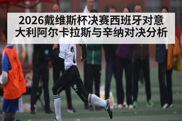 2026戴维斯杯决赛西班牙对意大利阿尔卡拉斯与辛纳对决分析