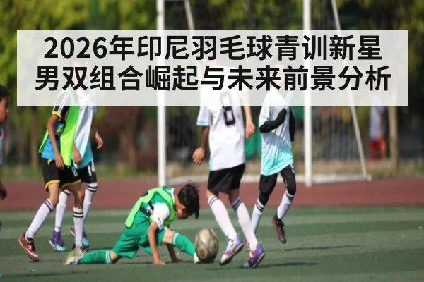 2026年印尼羽毛球青训新星男双组合崛起与未来前景分析